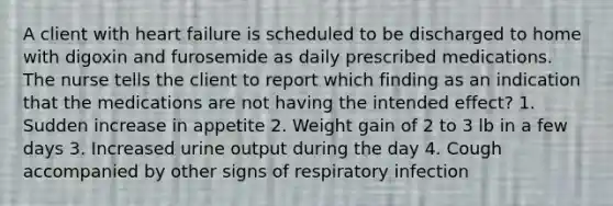 A client with heart failure is scheduled to be discharged to home with digoxin and furosemide as daily prescribed medications. The nurse tells the client to report which finding as an indication that the medications are not having the intended effect? 1. Sudden increase in appetite 2. Weight gain of 2 to 3 lb in a few days 3. Increased urine output during the day 4. Cough accompanied by other signs of respiratory infection