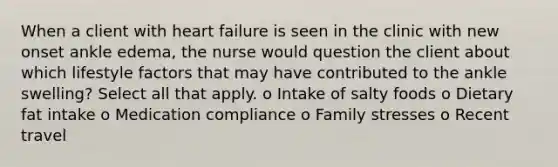 When a client with heart failure is seen in the clinic with new onset ankle edema, the nurse would question the client about which lifestyle factors that may have contributed to the ankle swelling? Select all that apply. o Intake of salty foods o Dietary fat intake o Medication compliance o Family stresses o Recent travel