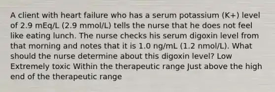 A client with heart failure who has a serum potassium (K+) level of 2.9 mEq/L (2.9 mmol/L) tells the nurse that he does not feel like eating lunch. The nurse checks his serum digoxin level from that morning and notes that it is 1.0 ng/mL (1.2 nmol/L). What should the nurse determine about this digoxin level? Low Extremely toxic Within the therapeutic range Just above the high end of the therapeutic range