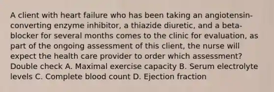 A client with heart failure who has been taking an angiotensin-converting enzyme inhibitor, a thiazide diuretic, and a beta-blocker for several months comes to the clinic for evaluation, as part of the ongoing assessment of this client, the nurse will expect the health care provider to order which assessment? Double check A. Maximal exercise capacity B. Serum electrolyte levels C. Complete blood count D. Ejection fraction