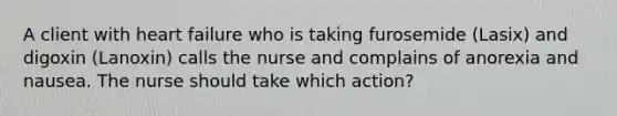 A client with heart failure who is taking furosemide (Lasix) and digoxin (Lanoxin) calls the nurse and complains of anorexia and nausea. The nurse should take which action?