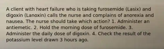 A client with heart failure who is taking furosemide (Lasix) and digoxin (Lanoxin) calls the nurse and complains of anorexia and nausea. The nurse should take which action? 1. Administer an antiemetic. 2. Hold the morning dose of furosemide. 3. Administer the daily dose of digoxin. 4. Check the result of the potassium level drawn 3 hours ago.