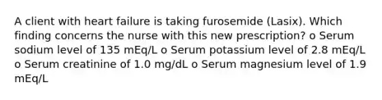 A client with heart failure is taking furosemide (Lasix). Which finding concerns the nurse with this new prescription? o Serum sodium level of 135 mEq/L o Serum potassium level of 2.8 mEq/L o Serum creatinine of 1.0 mg/dL o Serum magnesium level of 1.9 mEq/L