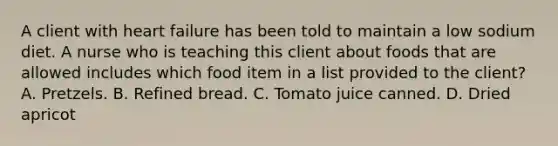 A client with heart failure has been told to maintain a low sodium diet. A nurse who is teaching this client about foods that are allowed includes which food item in a list provided to the client? A. Pretzels. B. Refined bread. C. Tomato juice canned. D. Dried apricot