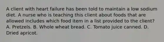 A client with heart failure has been told to maintain a low sodium diet. A nurse who is teaching this client about foods that are allowed includes which food item in a list provided to the client? A. Pretzels. B. Whole wheat bread. C. Tomato juice canned. D. Dried apricot.