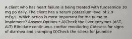 A client who has heart failure is being treated with furosemide 30 mg po daily. The client has a serum potassium level of 2.9 mEq/L. Which action is most important for the nurse to implement? Answer Options * A)Check the liver enzymes (AST, ALT) B)Initiate continuous cardiac monitoring C)Assess for signs of diarrhea and cramping D)Check the sclera for jaundice