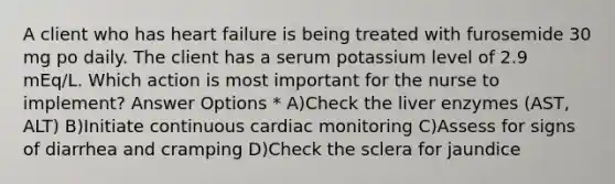 A client who has heart failure is being treated with furosemide 30 mg po daily. The client has a serum potassium level of 2.9 mEq/L. Which action is most important for the nurse to implement? Answer Options * A)Check the liver enzymes (AST, ALT) B)Initiate continuous cardiac monitoring C)Assess for signs of diarrhea and cramping D)Check the sclera for jaundice