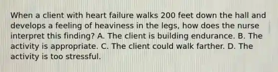 When a client with heart failure walks 200 feet down the hall and develops a feeling of heaviness in the legs, how does the nurse interpret this finding? A. The client is building endurance. B. The activity is appropriate. C. The client could walk farther. D. The activity is too stressful.