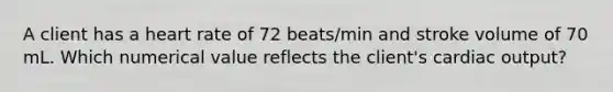 A client has a heart rate of 72 beats/min and stroke volume of 70 mL. Which numerical value reflects the client's <a href='https://www.questionai.com/knowledge/kyxUJGvw35-cardiac-output' class='anchor-knowledge'>cardiac output</a>?