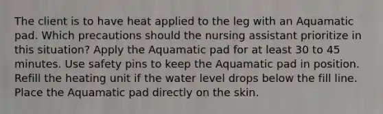 The client is to have heat applied to the leg with an Aquamatic pad. Which precautions should the nursing assistant prioritize in this situation? Apply the Aquamatic pad for at least 30 to 45 minutes. Use safety pins to keep the Aquamatic pad in position. Refill the heating unit if the water level drops below the fill line. Place the Aquamatic pad directly on the skin.