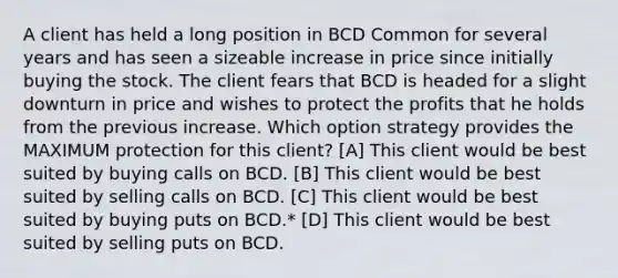 A client has held a long position in BCD Common for several years and has seen a sizeable increase in price since initially buying the stock. The client fears that BCD is headed for a slight downturn in price and wishes to protect the profits that he holds from the previous increase. Which option strategy provides the MAXIMUM protection for this client? [A] This client would be best suited by buying calls on BCD. [B] This client would be best suited by selling calls on BCD. [C] This client would be best suited by buying puts on BCD.* [D] This client would be best suited by selling puts on BCD.