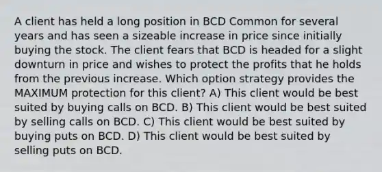 A client has held a long position in BCD Common for several years and has seen a sizeable increase in price since initially buying the stock. The client fears that BCD is headed for a slight downturn in price and wishes to protect the profits that he holds from the previous increase. Which option strategy provides the MAXIMUM protection for this client? A) This client would be best suited by buying calls on BCD. B) This client would be best suited by selling calls on BCD. C) This client would be best suited by buying puts on BCD. D) This client would be best suited by selling puts on BCD.