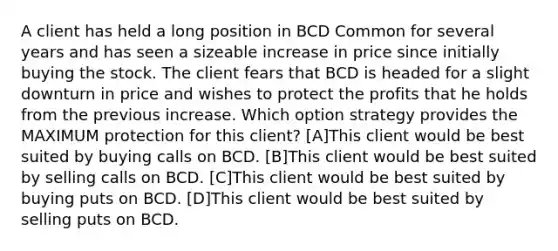 A client has held a long position in BCD Common for several years and has seen a sizeable increase in price since initially buying the stock. The client fears that BCD is headed for a slight downturn in price and wishes to protect the profits that he holds from the previous increase. Which option strategy provides the MAXIMUM protection for this client? [A]This client would be best suited by buying calls on BCD. [B]This client would be best suited by selling calls on BCD. [C]This client would be best suited by buying puts on BCD. [D]This client would be best suited by selling puts on BCD.