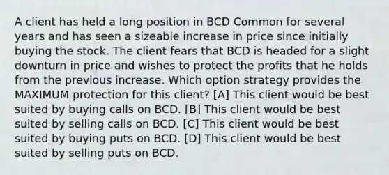 A client has held a long position in BCD Common for several years and has seen a sizeable increase in price since initially buying the stock. The client fears that BCD is headed for a slight downturn in price and wishes to protect the profits that he holds from the previous increase. Which option strategy provides the MAXIMUM protection for this client? [A] This client would be best suited by buying calls on BCD. [B] This client would be best suited by selling calls on BCD. [C] This client would be best suited by buying puts on BCD. [D] This client would be best suited by selling puts on BCD.