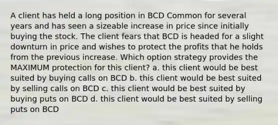 A client has held a long position in BCD Common for several years and has seen a sizeable increase in price since initially buying the stock. The client fears that BCD is headed for a slight downturn in price and wishes to protect the profits that he holds from the previous increase. Which option strategy provides the MAXIMUM protection for this client? a. this client would be best suited by buying calls on BCD b. this client would be best suited by selling calls on BCD c. this client would be best suited by buying puts on BCD d. this client would be best suited by selling puts on BCD