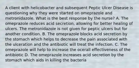 A client with helicobacter and subsequent Peptic Ulcer Disease is questioning why they were started on omeprazole and metronidazole. What is the best response by the nurse? A. The omeprazole reduces acid secretion, allowing for better healing of ulcers. The metronidazole is not given for peptic ulcers but for another condition. B. The omeprazole blocks acid secretion by the stomach which helps to decrease the pain associated with the ulceration and the antibiotic will treat the infection. C. The omeprazole will help to increase the ocerall effectiveness of the antibiotic D. The omeprazole increases acid secretion by the stomach which aids in killing the bacteria