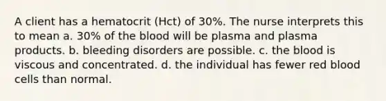 A client has a hematocrit (Hct) of 30%. The nurse interprets this to mean a. 30% of the blood will be plasma and plasma products. b. bleeding disorders are possible. c. the blood is viscous and concentrated. d. the individual has fewer red blood cells than normal.