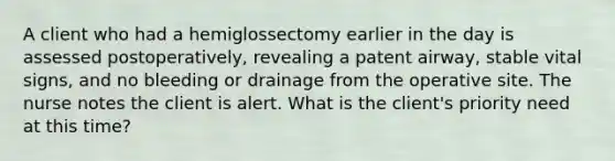 A client who had a hemiglossectomy earlier in the day is assessed postoperatively, revealing a patent airway, stable vital signs, and no bleeding or drainage from the operative site. The nurse notes the client is alert. What is the client's priority need at this time?