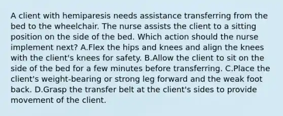 A client with hemiparesis needs assistance transferring from the bed to the wheelchair. The nurse assists the client to a sitting position on the side of the bed. Which action should the nurse implement next? A.Flex the hips and knees and align the knees with the client's knees for safety. B.Allow the client to sit on the side of the bed for a few minutes before transferring. C.Place the client's weight-bearing or strong leg forward and the weak foot back. D.Grasp the transfer belt at the client's sides to provide movement of the client.