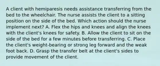 A client with hemiparesis needs assistance transferring from the bed to the wheelchair. The nurse assists the client to a sitting position on the side of the bed. Which action should the nurse implement next? A. Flex the hips and knees and align the knees with the client's knees for safety. B. Allow the client to sit on the side of the bed for a few minutes before transferring. C. Place the client's weight-bearing or strong leg forward and the weak foot back. D. Grasp the transfer belt at the client's sides to provide movement of the client.