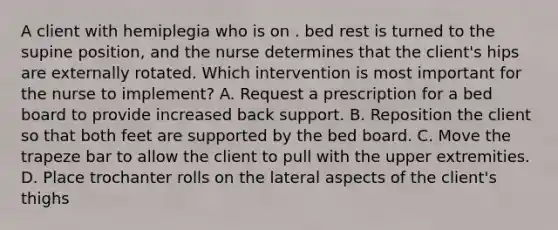 A client with hemiplegia who is on . bed rest is turned to the supine position, and the nurse determines that the client's hips are externally rotated. Which intervention is most important for the nurse to implement? A. Request a prescription for a bed board to provide increased back support. B. Reposition the client so that both feet are supported by the bed board. C. Move the trapeze bar to allow the client to pull with the upper extremities. D. Place trochanter rolls on the lateral aspects of the client's thighs