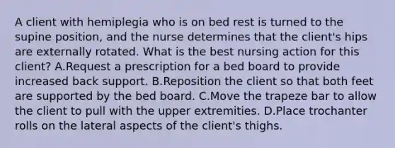 A client with hemiplegia who is on bed rest is turned to the supine position, and the nurse determines that the client's hips are externally rotated. What is the best nursing action for this client? A.Request a prescription for a bed board to provide increased back support. B.Reposition the client so that both feet are supported by the bed board. C.Move the trapeze bar to allow the client to pull with the upper extremities. D.Place trochanter rolls on the lateral aspects of the client's thighs.