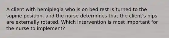 A client with hemiplegia who is on bed rest is turned to the supine position, and the nurse determines that the client's hips are externally rotated. Which intervention is most important for the nurse to implement?