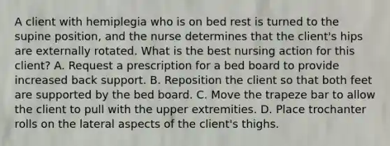 A client with hemiplegia who is on bed rest is turned to the supine position, and the nurse determines that the client's hips are externally rotated. What is the best nursing action for this client? A. Request a prescription for a bed board to provide increased back support. B. Reposition the client so that both feet are supported by the bed board. C. Move the trapeze bar to allow the client to pull with the upper extremities. D. Place trochanter rolls on the lateral aspects of the client's thighs.