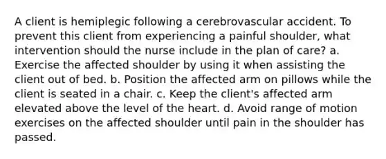 A client is hemiplegic following a cerebrovascular accident. To prevent this client from experiencing a painful shoulder, what intervention should the nurse include in the plan of care? a. Exercise the affected shoulder by using it when assisting the client out of bed. b. Position the affected arm on pillows while the client is seated in a chair. c. Keep the client's affected arm elevated above the level of the heart. d. Avoid range of motion exercises on the affected shoulder until pain in the shoulder has passed.