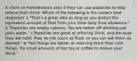 A client on hemodialysis asks if they can use popsicles to help relieve their thirst. Which of the following is the nurse's best response? a."That's a great idea as long as you deduct the equivalent amount of fluid from your total daily fluid allowance." b."Popsicles are empty calories. You are better off drinking just plain water." c.Popsicles are great at relieving thirst, and because they are solid, they do not count as fluid, so you can eat them as desired." d."Hot things are better at relieving thirst than cold things. Try small amounts of hot tea or coffee to relieve your thirst."