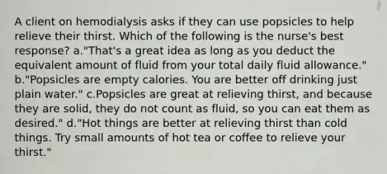 A client on hemodialysis asks if they can use popsicles to help relieve their thirst. Which of the following is the nurse's best response? a."That's a great idea as long as you deduct the equivalent amount of fluid from your total daily fluid allowance." b."Popsicles are empty calories. You are better off drinking just plain water." c.Popsicles are great at relieving thirst, and because they are solid, they do not count as fluid, so you can eat them as desired." d."Hot things are better at relieving thirst than cold things. Try small amounts of hot tea or coffee to relieve your thirst."