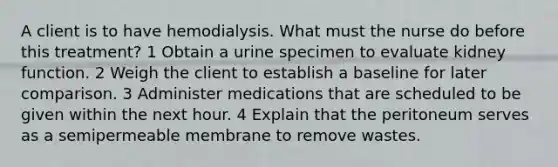 A client is to have hemodialysis. What must the nurse do before this treatment? 1 Obtain a urine specimen to evaluate kidney function. 2 Weigh the client to establish a baseline for later comparison. 3 Administer medications that are scheduled to be given within the next hour. 4 Explain that the peritoneum serves as a semipermeable membrane to remove wastes.