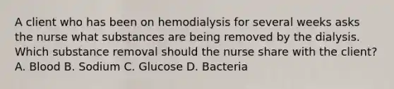 A client who has been on hemodialysis for several weeks asks the nurse what substances are being removed by the dialysis. Which substance removal should the nurse share with the client? A. Blood B. Sodium C. Glucose D. Bacteria