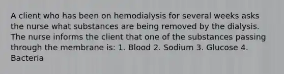 A client who has been on hemodialysis for several weeks asks the nurse what substances are being removed by the dialysis. The nurse informs the client that one of the substances passing through the membrane is: 1. Blood 2. Sodium 3. Glucose 4. Bacteria