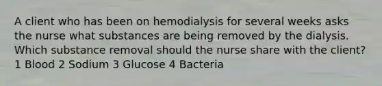 A client who has been on hemodialysis for several weeks asks the nurse what substances are being removed by the dialysis. Which substance removal should the nurse share with the client? 1 Blood 2 Sodium 3 Glucose 4 Bacteria