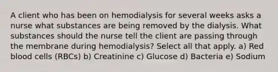 A client who has been on hemodialysis for several weeks asks a nurse what substances are being removed by the dialysis. What substances should the nurse tell the client are passing through the membrane during hemodialysis? Select all that apply. a) Red blood cells (RBCs) b) Creatinine c) Glucose d) Bacteria e) Sodium