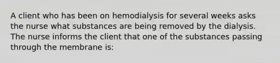 A client who has been on hemodialysis for several weeks asks the nurse what substances are being removed by the dialysis. The nurse informs the client that one of the substances passing through the membrane is: