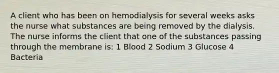 A client who has been on hemodialysis for several weeks asks the nurse what substances are being removed by the dialysis. The nurse informs the client that one of the substances passing through the membrane is: 1 Blood 2 Sodium 3 Glucose 4 Bacteria