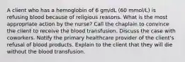 A client who has a hemoglobin of 6 gm/dL (60 mmol/L) is refusing blood because of religious reasons. What is the most appropriate action by the nurse? Call the chaplain to convince the client to receive the blood transfusion. Discuss the case with coworkers. Notify the primary healthcare provider of the client's refusal of blood products. Explain to the client that they will die without the blood transfusion.