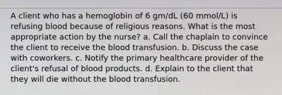 A client who has a hemoglobin of 6 gm/dL (60 mmol/L) is refusing blood because of religious reasons. What is the most appropriate action by the nurse? a. Call the chaplain to convince the client to receive the blood transfusion. b. Discuss the case with coworkers. c. Notify the primary healthcare provider of the client's refusal of blood products. d. Explain to the client that they will die without the blood transfusion.