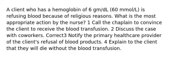 A client who has a hemoglobin of 6 gm/dL (60 mmol/L) is refusing blood because of religious reasons. What is the most appropriate action by the nurse? 1 Call the chaplain to convince the client to receive the blood transfusion. 2 Discuss the case with coworkers. Correct3 Notify the primary healthcare provider of the client's refusal of blood products. 4 Explain to the client that they will die without the blood transfusion.