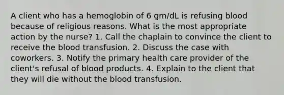 A client who has a hemoglobin of 6 gm/dL is refusing blood because of religious reasons. What is the most appropriate action by the nurse? 1. Call the chaplain to convince the client to receive the blood transfusion. 2. Discuss the case with coworkers. 3. Notify the primary health care provider of the client's refusal of blood products. 4. Explain to the client that they will die without the blood transfusion.