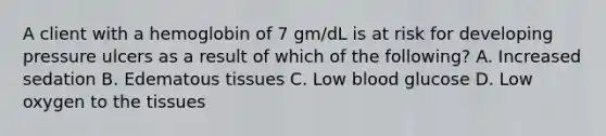 A client with a hemoglobin of 7 gm/dL is at risk for developing pressure ulcers as a result of which of the following? A. Increased sedation B. Edematous tissues C. Low blood glucose D. Low oxygen to the tissues