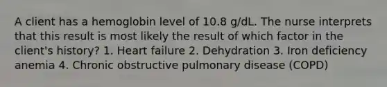 A client has a hemoglobin level of 10.8 g/dL. The nurse interprets that this result is most likely the result of which factor in the client's history? 1. Heart failure 2. Dehydration 3. Iron deficiency anemia 4. Chronic obstructive pulmonary disease (COPD)