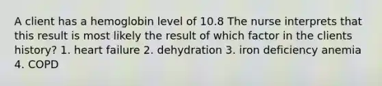 A client has a hemoglobin level of 10.8 The nurse interprets that this result is most likely the result of which factor in the clients history? 1. heart failure 2. dehydration 3. iron deficiency anemia 4. COPD