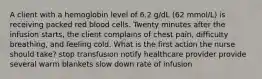 A client with a hemoglobin level of 6.2 g/dL (62 mmol/L) is receiving packed red blood cells. Twenty minutes after the infusion starts, the client complains of chest pain, difficulty breathing, and feeling cold. What is the first action the nurse should take? stop transfusion notify healthcare provider provide several warm blankets slow down rate of infusion