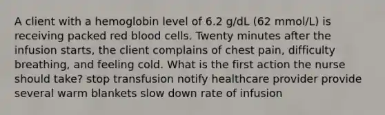 A client with a hemoglobin level of 6.2 g/dL (62 mmol/L) is receiving packed red blood cells. Twenty minutes after the infusion starts, the client complains of chest pain, difficulty breathing, and feeling cold. What is the first action the nurse should take? stop transfusion notify healthcare provider provide several warm blankets slow down rate of infusion