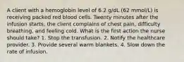 A client with a hemoglobin level of 6.2 g/dL (62 mmol/L) is receiving packed red blood cells. Twenty minutes after the infusion starts, the client complains of chest pain, difficulty breathing, and feeling cold. What is the first action the nurse should take? 1. Stop the transfusion. 2. Notify the healthcare provider. 3. Provide several warm blankets. 4. Slow down the rate of infusion.