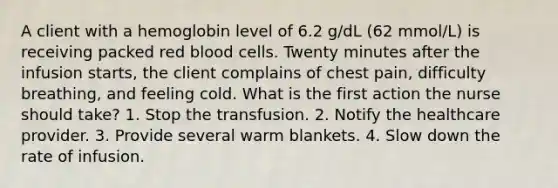 A client with a hemoglobin level of 6.2 g/dL (62 mmol/L) is receiving packed red blood cells. Twenty minutes after the infusion starts, the client complains of chest pain, difficulty breathing, and feeling cold. What is the first action the nurse should take? 1. Stop the transfusion. 2. Notify the healthcare provider. 3. Provide several warm blankets. 4. Slow down the rate of infusion.