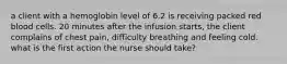 a client with a hemoglobin level of 6.2 is receiving packed red blood cells. 20 minutes after the infusion starts, the client complains of chest pain, difficulty breathing and feeling cold. what is the first action the nurse should take?